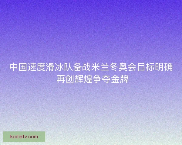中国速度滑冰队备战米兰冬奥会目标明确 再创辉煌争夺金牌