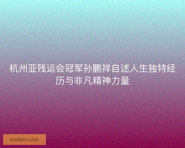 杭州亚残运会冠军孙鹏祥自述人生独特经历与非凡精神力量