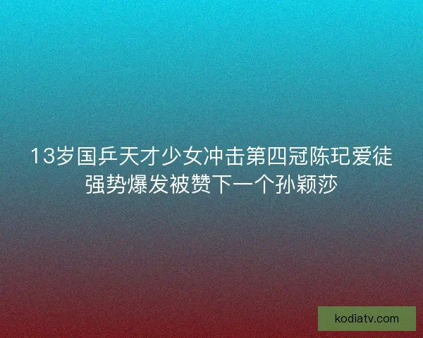 13岁国乒天才少女冲击第四冠陈玘爱徒强势爆发被赞下一个孙颖莎