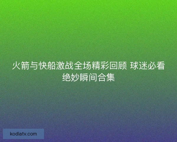 火箭与快船激战全场精彩回顾 球迷必看绝妙瞬间合集