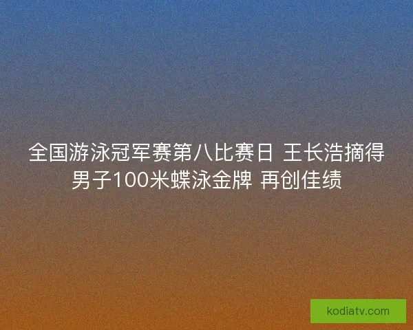 全国游泳冠军赛第八比赛日 王长浩摘得男子100米蝶泳金牌 再创佳绩