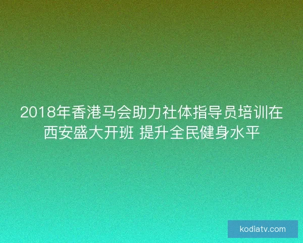 2018年香港马会助力社体指导员培训在西安盛大开班 提升全民健身水平