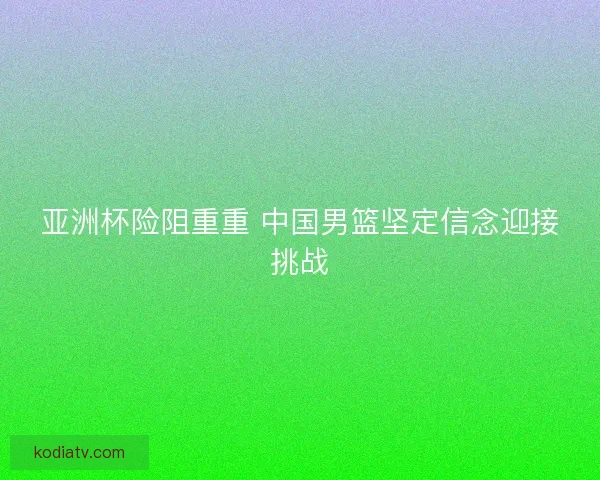 亚洲杯险阻重重 中国男篮坚定信念迎接挑战 亚洲杯险阻重重 中国男篮坚定信念迎接挑战