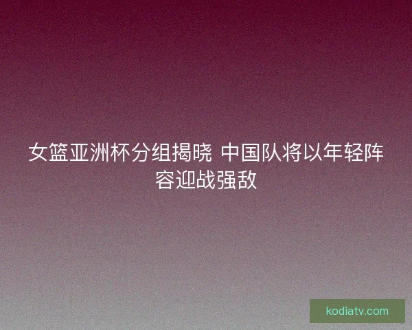 女篮亚洲杯分组揭晓 中国队将以年轻阵容迎战强敌