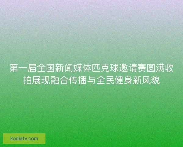 第一届全国新闻媒体匹克球邀请赛圆满收拍展现融合传播与全民健身新风貌